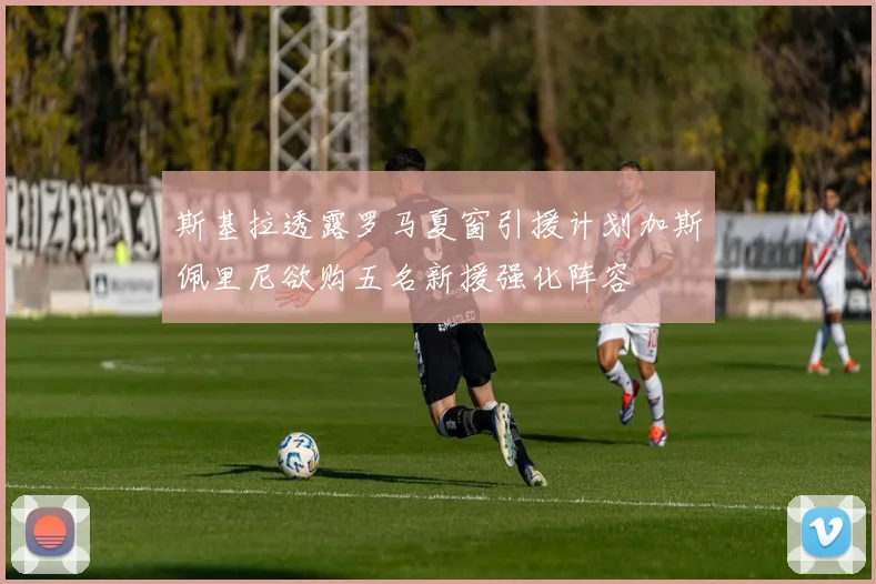 斯基拉透露罗马夏窗引援计划加斯佩里尼欲购五名新援强化阵容