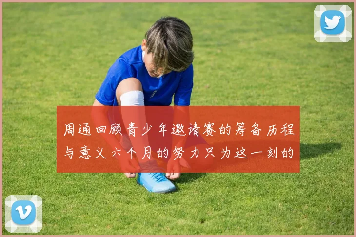 周通回顾青少年邀请赛的筹备历程与意义六个月的努力只为这一刻的精彩